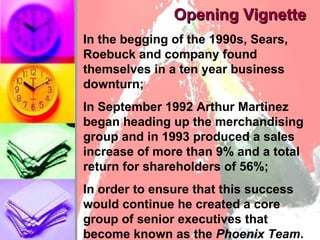 Opening Vignette In the begging of the 1990s, Sears, Roebuck and company found themselves in a ten year business downturn;  In September 1992 Arthur Martinez began heading up the merchandising group and in 1993 produced a sales increase of more than 9% and a total return for shareholders of 56%; In order to ensure that this success would continue he created a core group of senior executives that become known as the  Phoenix Team .  