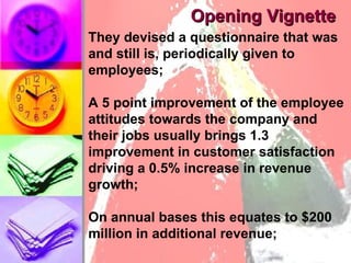 Opening Vignette They devised a questionnaire that was and still is, periodically given to employees; A 5 point improvement of the employee attitudes towards the company and their jobs usually brings 1.3 improvement in customer satisfaction driving a 0.5% increase in revenue growth; On annual bases this equates to $200 million in additional revenue; 