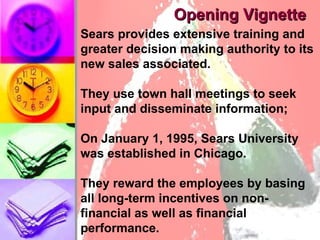 Opening Vignette Sears provides extensive training and greater decision making authority to its new sales associated. They use town hall meetings to seek input and disseminate information;  On January 1, 1995, Sears University was established in Chicago.  They reward the employees by basing all long-term incentives on non-financial as well as financial performance.  