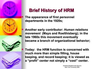 Brief History of HRM The appearance of first personnel departments in the 1920s; Another early contributor:  Human relations movement   (Mayo and Roelthisberg); in the late 1960s this movement eventually became a branch of organizational behavior; Today:  the HRM function is concerned with much more than simple filling, house keeping, and record keeping; it is viewed as a “profit” center not simply a “cost” center. 