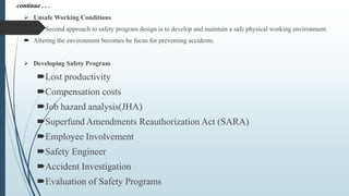  Unsafe Working Conditions
 The Second approach to safety program design is to develop and maintain a safe physical working environment.
 Altering the environment becomes be focus for preventing accidents.
 Developing Safety Program
Lost productivity
Compensation costs
Job hazard analysis(JHA)
Superfund Amendments Reauthorization Act (SARA)
Employee Involvement
Safety Engineer
Accident Investigation
Evaluation of Safety Programs
continue . . .
 