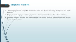 10. Employee Wellness
 Wellness programs are designed to promote the mental and physical well-being of employees and family
members.
 Employers create employee assistance programs as a structure within which to offer wellness initiatives.
 Employee assistance programs help employees cope with personal problems that may impair their personal
lives or job performance.
 