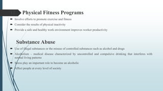 12. Physical Fitness Programs
 Involve efforts to promote exercise and fitness
 Consider the results of physical inactivity
 Provide a safe and healthy work environment improves worker productivity
Substance Abuse
 Use of illegal substances or the misuse of controlled substances such as alcohol and drugs
 Alcoholism – medical disease characterized by uncontrolled and compulsive drinking that interferes with
normal living patterns
 Stress play an important role to become an alcoholic
 Affect people at every level of society
 