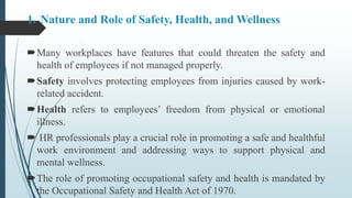 1. Nature and Role of Safety, Health, and Wellness
Many workplaces have features that could threaten the safety and
health of employees if not managed properly.
Safety involves protecting employees from injuries caused by work-
related accident.
Health refers to employees’ freedom from physical or emotional
illness.
 HR professionals play a crucial role in promoting a safe and healthful
work environment and addressing ways to support physical and
mental wellness.
The role of promoting occupational safety and health is mandated by
the Occupational Safety and Health Act of 1970.
 