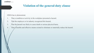 Violation of the general duty clause
OSHA has to demonstrate
1. That a condition or activity in the workplace presented a hazard,
2. That the employer or its industry recognized this hazard,
3. That the hazard was likely to cause death or serious physical harm,
4. That a feasible and effective means existed to eliminate or materially reduce the hazard.
continue . . .
 