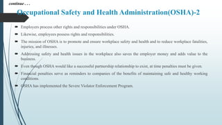 Occupational Safety and Health Administration(OSHA)-2
 Employers process other rights and responsibilities under OSHA.
 Likewise, employees possess rights and responsibilities.
 The mission of OSHA is to promote and ensure workplace safety and health and to reduce workplace fatalities,
injuries, and illnesses.
 Addressing safety and health issues in the workplace also saves the employer money and adds value to the
business.
 Even though OSHA would like a successful partnership relationship to exist, at time penalties must be given.
 Financial penalties serve as reminders to companies of the benefits of maintaining safe and healthy working
conditions.
 OSHA has implemented the Severe Violator Enforcement Program.
continue . . .
 