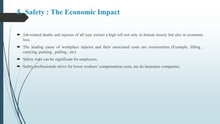 5. Safety : The Economic Impact
 Job-related deaths and injuries of all type extract a high toll not only in human misery but also in economic
loss.
 The leading cause of workplace injuries and their associated costs are overexertion (Example, lifting ,
carrying, pushing , pulling , etc)
 Safety risks can be significant for employers.
 Safety professionals strive for lower workers’ compensation costs, ass do insurance companies.
 