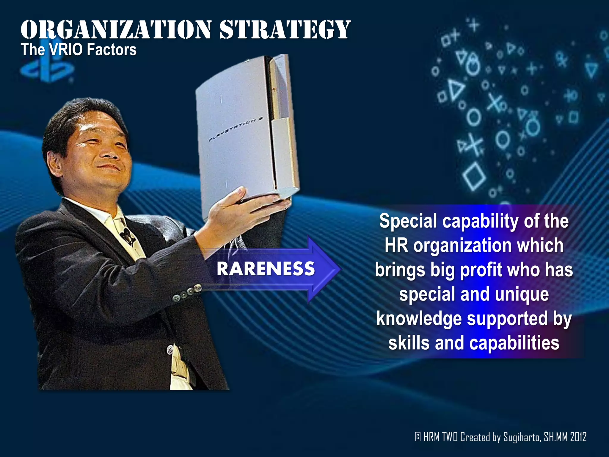 Organization strategy
The VRIO Factors




                              Special capability of the
                               HR organization which
                   RARENESS   brings big profit who has
                                 special and unique
                              knowledge supported by
                                skills and capabilities



                                  © HRM TWO Created by Sugiharto, SH.MM 2012
 