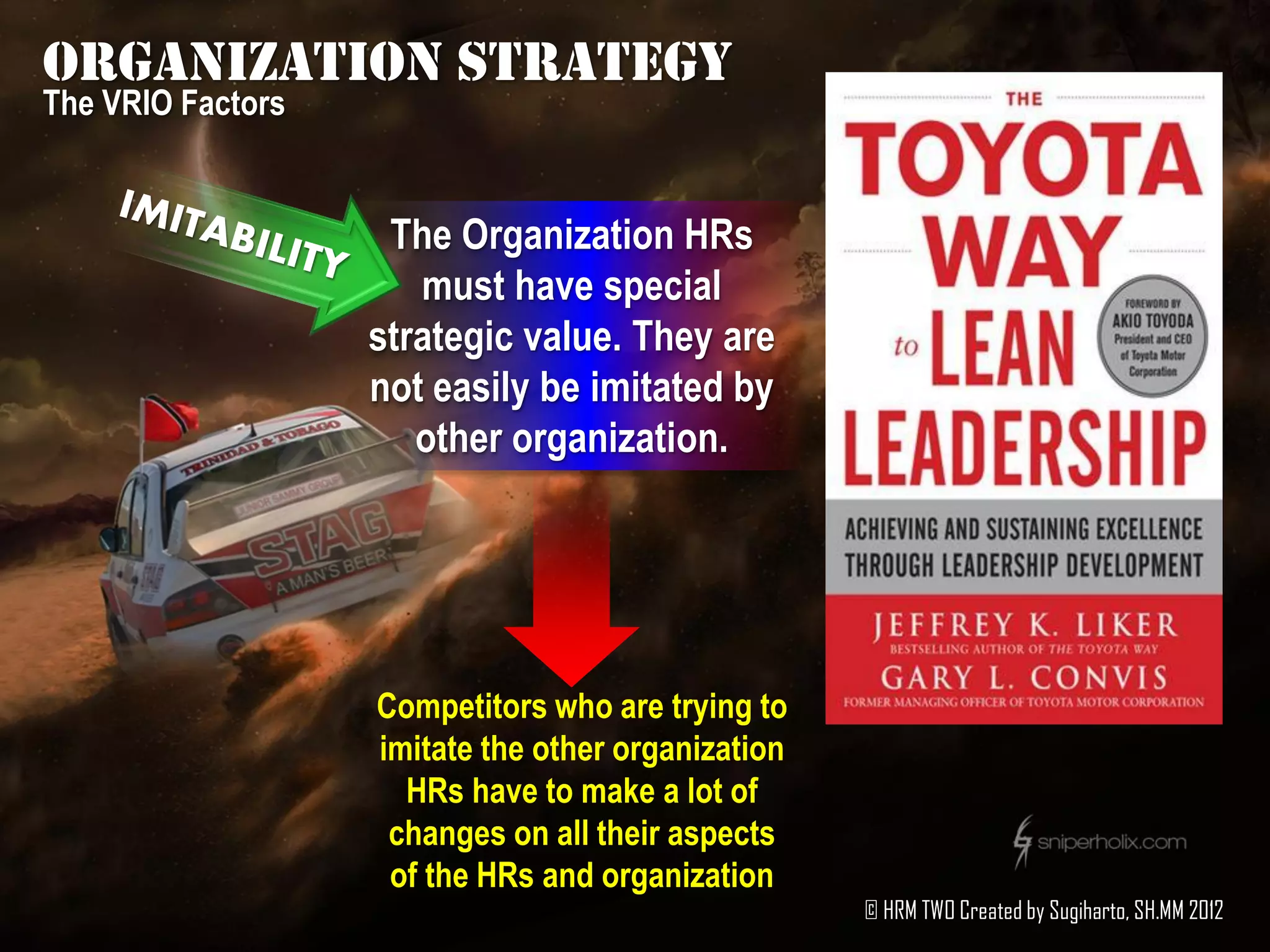 Organization strategy
The VRIO Factors


                    The Organization HRs
                      must have special
                   strategic value. They are
                   not easily be imitated by
                      other organization.




                   Competitors who are trying to
                   imitate the other organization
                     HRs have to make a lot of
                    changes on all their aspects
                    of the HRs and organization
                                                    © HRM TWO Created by Sugiharto, SH.MM 2012
 