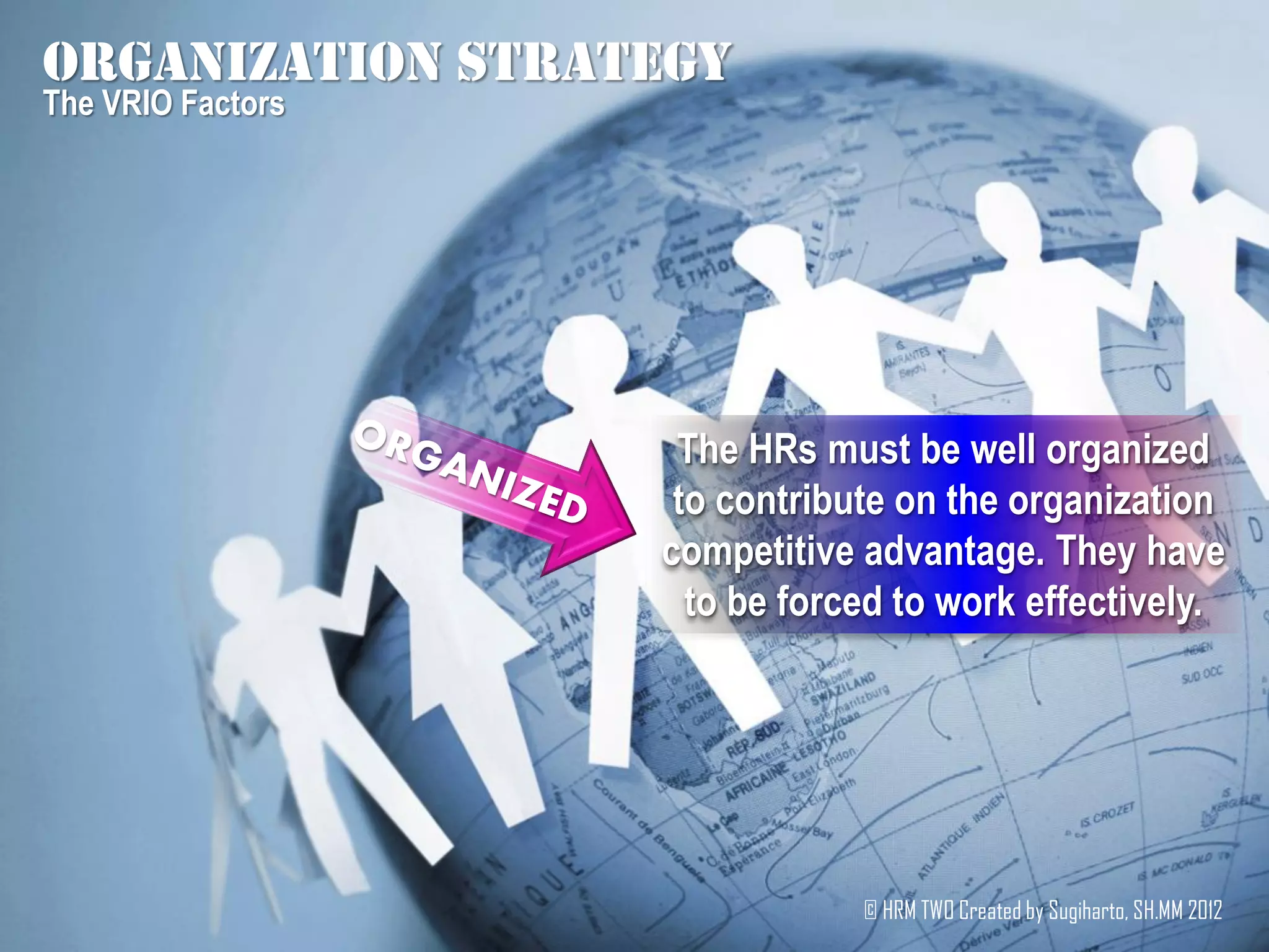 Organization strategy
The VRIO Factors




                    The HRs must be well organized
                    to contribute on the organization
                   competitive advantage. They have
                     to be forced to work effectively.




                               © HRM TWO Created by Sugiharto, SH.MM 2012
 