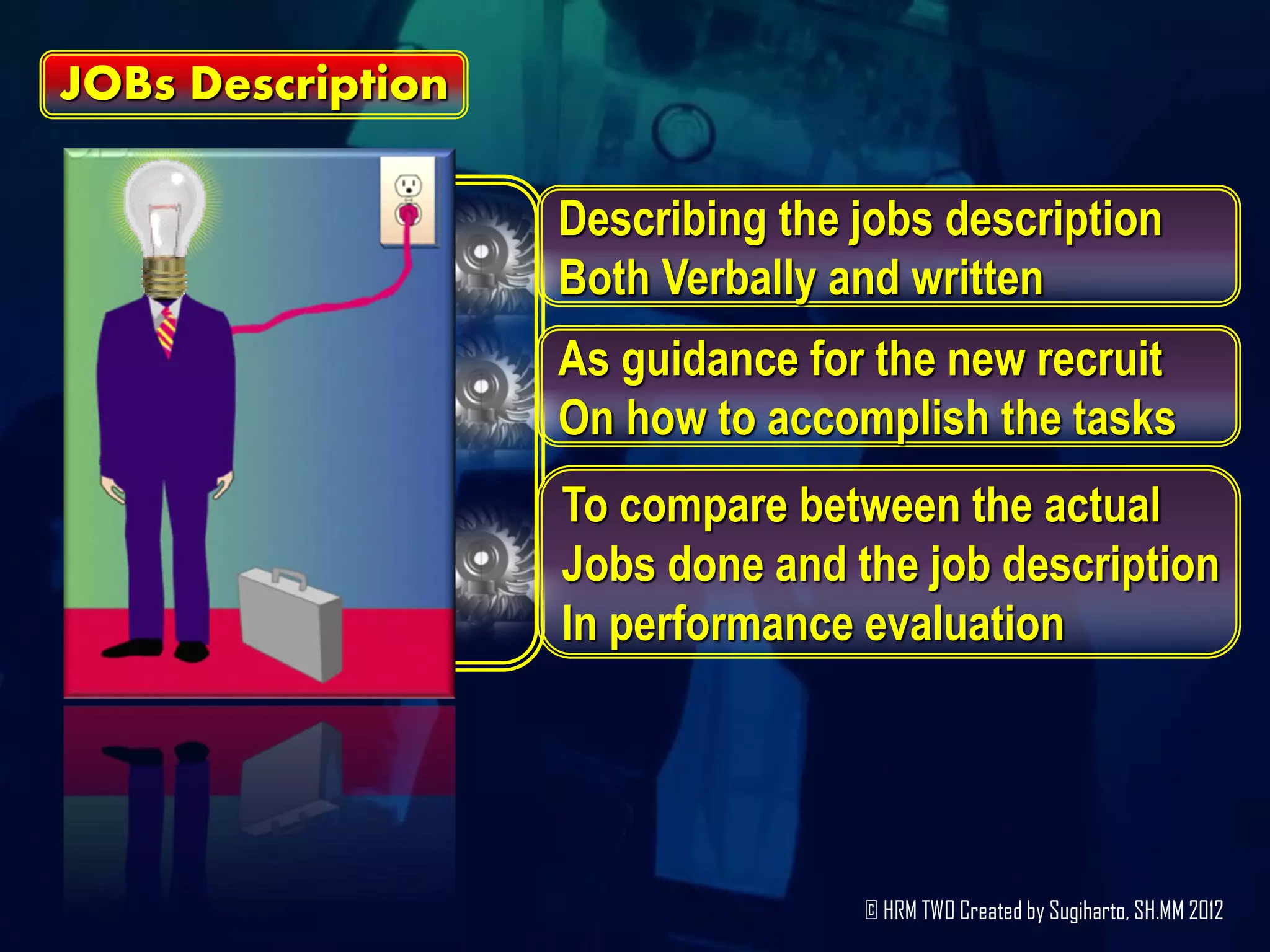 JOBs Description

                   Describing the jobs description
                   Both Verbally and written
                   As guidance for the new recruit
                   On how to accomplish the tasks
                   To compare between the actual
                   Jobs done and the job description
                   In performance evaluation




                                  © HRM TWO Created by Sugiharto, SH.MM 2012
 