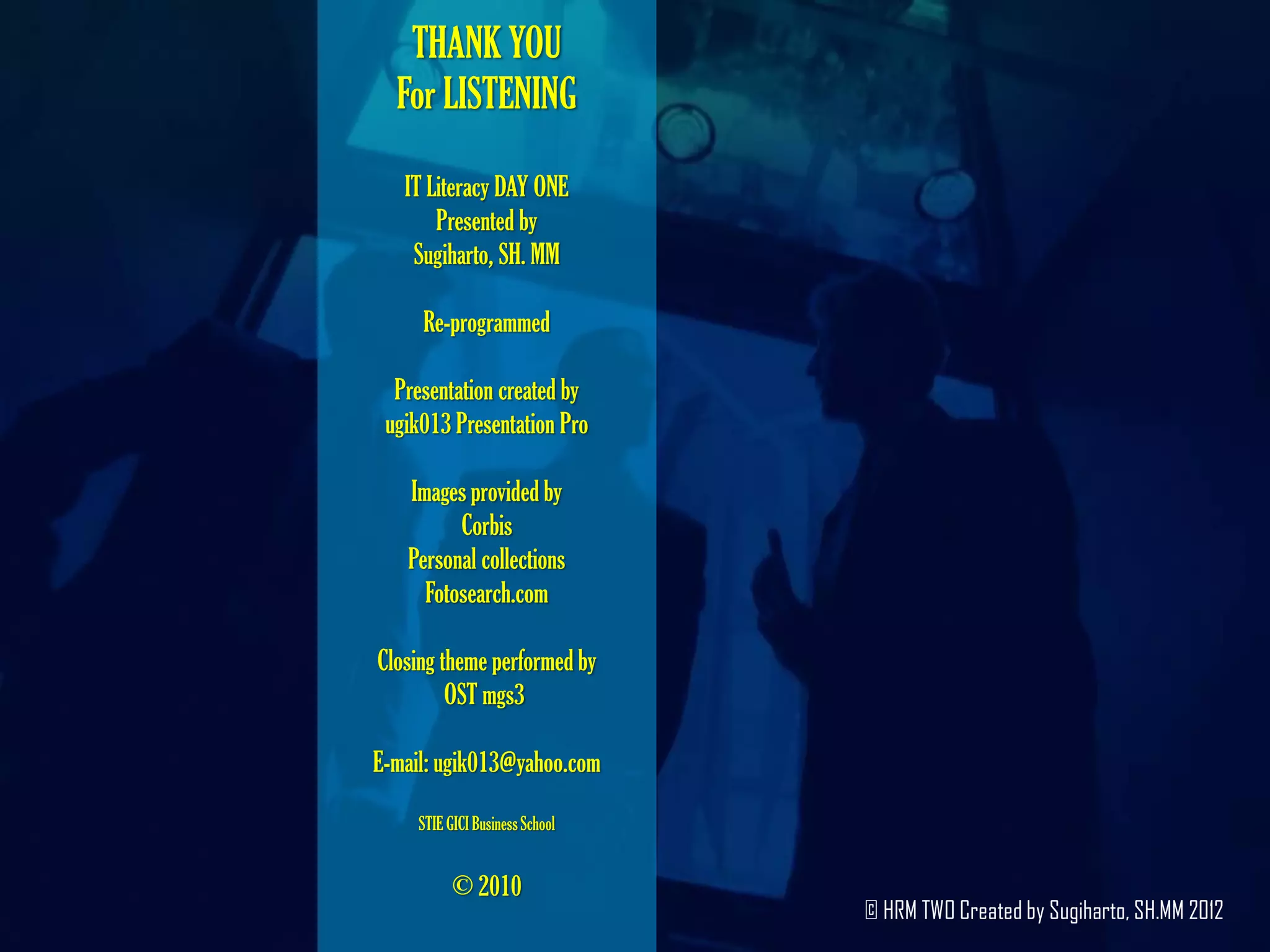 THANK YOU
  For LISTENING

   IT Literacy DAY ONE
       Presented by
    Sugiharto, SH. MM

     Re-programmed

  Presentation created by
 ugik013 Presentation Pro

   Images provided by
         Corbis
   Personal collections
     Fotosearch.com

Closing theme performed by
         OST mgs3

E-mail: ugik013@yahoo.com

     STIE GICI Business School


           © 2010
                                 © HRM TWO Created by Sugiharto, SH.MM 2012
 