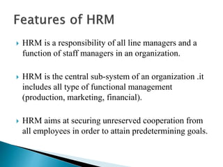  HRM is a responsibility of all line managers and a
function of staff managers in an organization.
 HRM is the central sub-system of an organization .it
includes all type of functional management
(production, marketing, financial).
 HRM aims at securing unreserved cooperation from
all employees in order to attain predetermining goals.
 