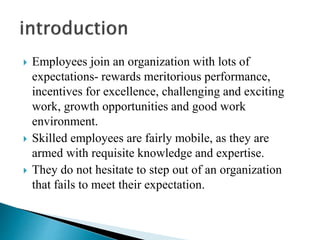  Employees join an organization with lots of
expectations- rewards meritorious performance,
incentives for excellence, challenging and exciting
work, growth opportunities and good work
environment.
 Skilled employees are fairly mobile, as they are
armed with requisite knowledge and expertise.
 They do not hesitate to step out of an organization
that fails to meet their expectation.
 