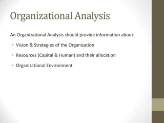Organizational Analysis
An Organizational Analysis should provide information about:

• Vision & Strategies of the Organization
• Resources (Capital & Human) and their allocation
• Organizational Environment

 