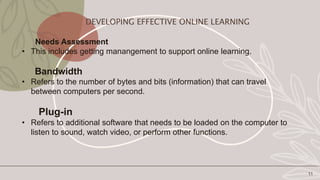 Needs Assessment
• This includes getting manangement to support online learning.
Bandwidth
• Refers to the number of bytes and bits (information) that can travel
between computers per second.
Plug-in
• Refers to additional software that needs to be loaded on the computer to
listen to sound, watch video, or perform other functions.
11
DEVELOPING EFFECTIVE ONLINE LEARNING
 
