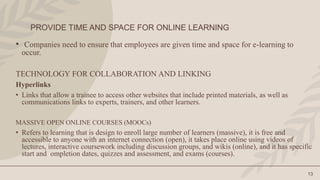 PROVIDE TIME AND SPACE FOR ONLINE LEARNING
13
• Companies need to ensure that employees are given time and space for e-learning to
occur.
TECHNOLOGY FOR COLLABORATION AND LINKING
Hyperlinks
• Links that allow a trainee to access other websites that include printed materials, as well as
communications links to experts, trainers, and other learners.
MASSIVE OPEN ONLINE COURSES (MOOCs)
• Refers to learning that is design to enroll large number of learners (massive), it is free and
accessible to anyone with an internet connection (open), it takes place online using videos of
lectures, interactive coursework including discussion groups, and wikis (online), and it has specific
start and ompletion dates, quizzes and assessment, and exams (courses).
 