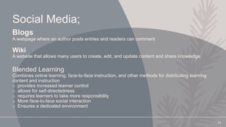 Social Media;
Blogs
A webpage where an author posts entries and readers can comment
Wiki
A website that allows many users to create, edit, and update content and share knowledge
Blended Learning
Combines online learning, face-to-face instruction, and other methods for distributing learning
content and instruction
o provides increased learner control
o allows for self-directedness
o requires learners to take more responsibility
o More face-to-face social interaction
o Ensures a dedicated environment
14
 