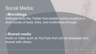 Social Media;
oMicroblogs
Software tools like Twitter that enable communications in
short bursts of texts, links, and multimedia through:
oShared media
Audio or video such as YouTube that can be accessed and
shared with others.
15
 