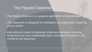 The Flipped Classroom
o The flipped classroom is a popular application of blended learning
o The classroom is designed for interaction and application; lecturing
occurs online
o Instructional content is delivered online and activities, including
those that may have traditionally been considered homework, are
moved to the classroom
17
 