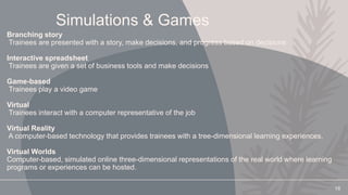 Simulations & Games
Branching story
Trainees are presented with a story, make decisions, and progress based on decisions
Interactive spreadsheet
Trainees are given a set of business tools and make decisions
Game-based
Trainees play a video game
Virtual
Trainees interact with a computer representative of the job
Virtual Reality
A computer-based technology that provides trainees with a tree-dimensional learning experiences.
Virtual Worlds
Computer-based, simulated online three-dimensional representations of the real world where learning
programs or experiences can be hosted.
18
 