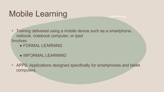 Mobile Learning
• Training delivered using a mobile device such as a smartphone,
netbook, notebook computer, or ipad
Involves
● FORMAL LEARNING
● INFORMAL LEARNING
• APPS: Applications designed specifically for smartphones and tablet
computers.
 