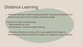 Distance Learning
• Distance learning is used by geographically dispersed companies and
features two-way communications between people.
Involves two types of technology:
• Teleconferencing: and
• Individualized, computer-based training
• Interactive Distance Learning (IDL) uses satellite technology to
broadcast and allows trainees to respond to questions using a keypad
 