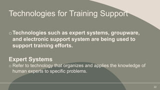 Technologies for Training Support
oTechnologies such as expert systems, groupware,
and electronic support system are being used to
support training efforts.
Expert Systems
o Refer to technology that organizes and applies the knowledge of
human experts to specific problems.
22
 