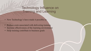 Technology Influence on
Training and Learning
• New Technology’s have made it possible to:
• Reduce costs associated with delivering training
• Increase effectiveness of the learning environment
• Help training contribute to business goals
 