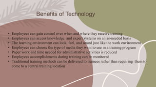 Benefits of Technology
• Employees can gain control over when and where they receive training
• Employees can access knowledge and expert systems on an as-needed basis
• The learning environment can look, feel, and sound just like the work environment
• Employees can choose the type of media they want to use in a training program
• Paper work and time needed for administrative activities is reduced
• Employees accomplishments during training can be monitored
• Traditional training methods can be delivered to trainees rather than requiring them to
come to a central training location
 