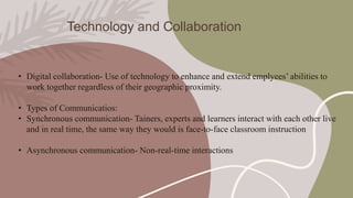 Technology and Collaboration
• Digital collaboration- Use of technology to enhance and extend emplyees’ abilities to
work together regardless of their geographic proximity.
• Types of Communicatios:
• Synchronous communication- Tainers, experts and learners interact with each other live
and in real time, the same way they would is face-to-face classroom instruction
• Asynchronous communication- Non-real-time interactions
 