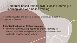 Computer-based training (CBT), online learning, e-
learning, and web-based training
• refer to instruction and delivery of training by computer through the
internet or the web.
Potential Features of Online Learning
• In online learning, it is possible to enable learners to
interact with the training content and other learners and
to decide how they want to learn.
 
