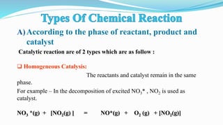 A)According to the phase of reactant, product and
catalyst
Catalytic reaction are of 2 types which are as follow :
 Homogeneous Catalysis:
The reactants and catalyst remain in the same
phase.
For example – In the decomposition of excited NO3* , NO2 is used as
catalyst.
NO3 *(g) + [NO2(g) ] = NO*(g) + O2 (g) + [NO2(g)]
 