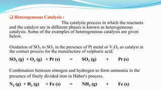 Heterogeneous Catalysis :
The catalytic process in which the reactants
and the catalyst are in different phases is known as heterogeneous
catalysis. Some of the examples of heterogeneous catalysis are given
below.
Oxidation of SO2 to SO3 in the presence of Pt metal or V2O5 as catalyst in
the contact process for the manufacture of sulphuric acid.
SO2 (g) + O2 (g) + Pt (s) = SO3 (g) + Pt (s)
Combination between nitrogen and hydrogen to form ammonia in the
presence of finely divided iron in Haber's process.
N2 (g) + H2 (g) + Fe (s) = NH3 (g) + Fe (s)
 
