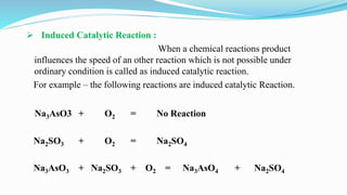  Induced Catalytic Reaction :
When a chemical reactions product
influences the speed of an other reaction which is not possible under
ordinary condition is called as induced catalytic reaction.
For example – the following reactions are induced catalytic Reaction.
Na3AsO3 + O2 = No Reaction
Na2SO3 + O2 = Na2SO4
Na3AsO3 + Na2SO3 + O2 = Na3AsO4 + Na2SO4
 