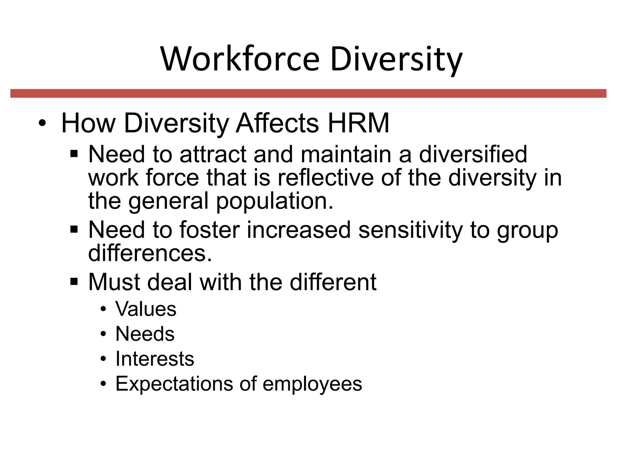 Workforce Diversity
• How Diversity Affects HRM
 Need to attract and maintain a diversified
work force that is reflective of the diversity in
the general population.
 Need to foster increased sensitivity to group
differences.
 Must deal with the different
•
•
•
•

Values
Needs
Interests
Expectations of employees

 
