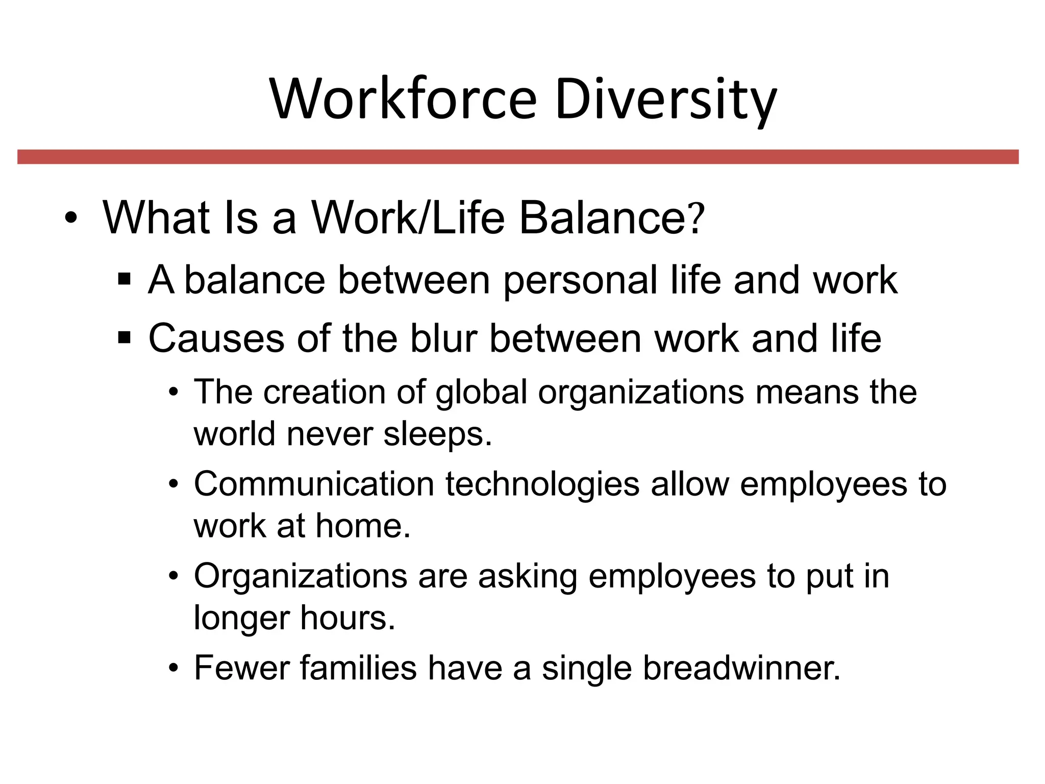 Workforce Diversity
• What Is a Work/Life Balance?
 A balance between personal life and work
 Causes of the blur between work and life
• The creation of global organizations means the
world never sleeps.
• Communication technologies allow employees to
work at home.
• Organizations are asking employees to put in
longer hours.
• Fewer families have a single breadwinner.

 