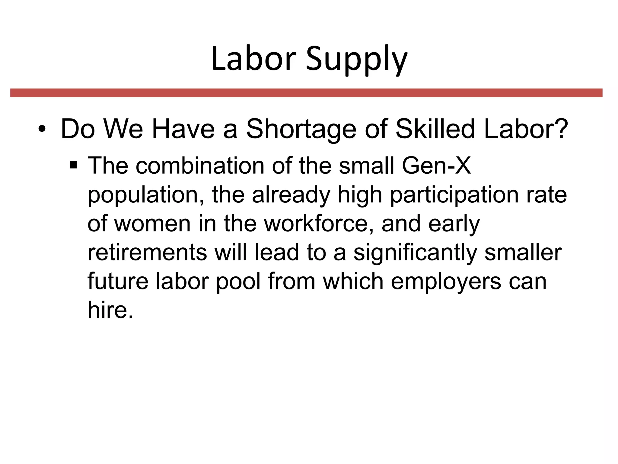 Labor Supply
• Do We Have a Shortage of Skilled Labor?
 The combination of the small Gen-X
population, the already high participation rate
of women in the workforce, and early
retirements will lead to a significantly smaller
future labor pool from which employers can
hire.

 