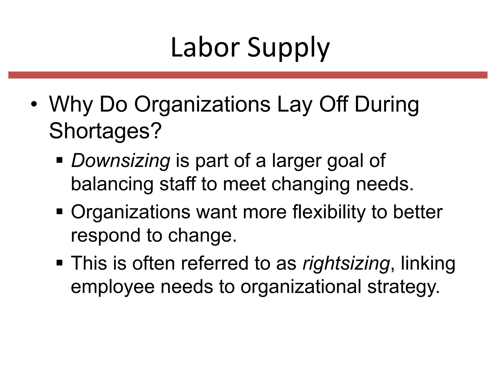 Labor Supply
• Why Do Organizations Lay Off During
Shortages?
 Downsizing is part of a larger goal of
balancing staff to meet changing needs.
 Organizations want more flexibility to better
respond to change.
 This is often referred to as rightsizing, linking
employee needs to organizational strategy.

 