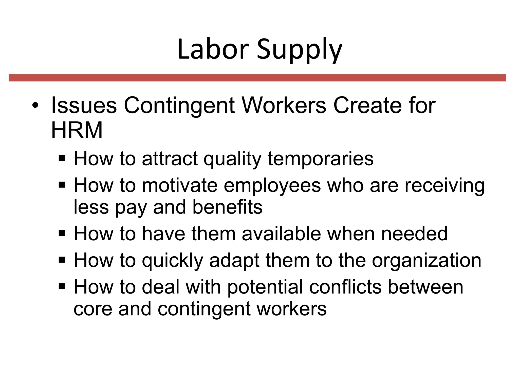 Labor Supply
• Issues Contingent Workers Create for
HRM
 How to attract quality temporaries
 How to motivate employees who are receiving
less pay and benefits
 How to have them available when needed
 How to quickly adapt them to the organization
 How to deal with potential conflicts between
core and contingent workers

 