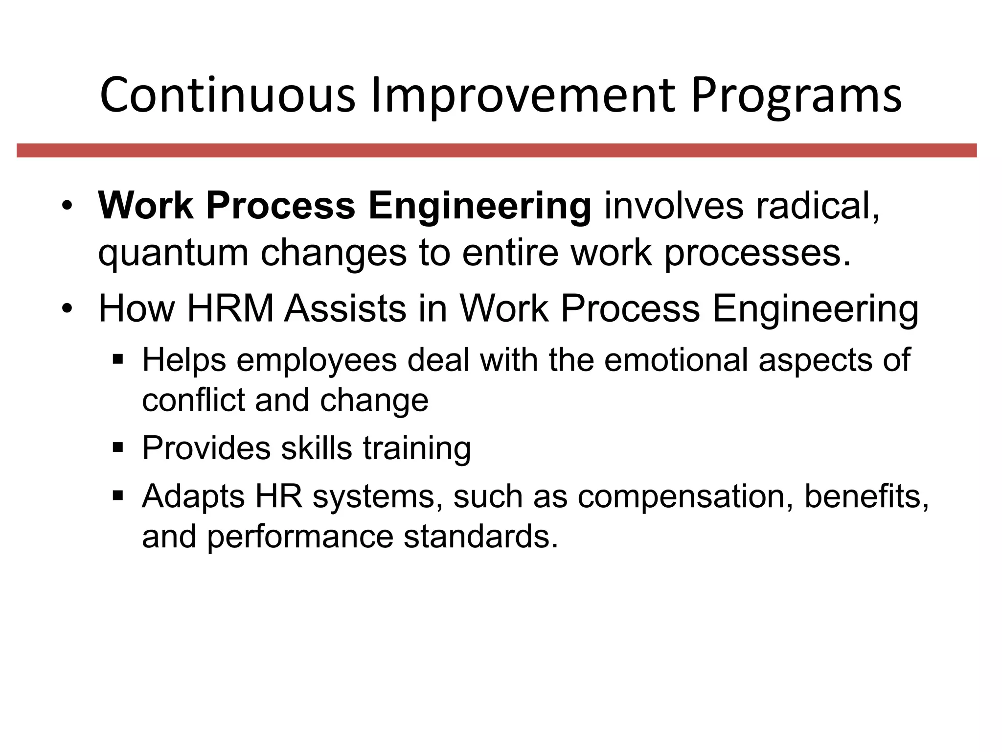 Continuous Improvement Programs
• Work Process Engineering involves radical,
quantum changes to entire work processes.
• How HRM Assists in Work Process Engineering
 Helps employees deal with the emotional aspects of
conflict and change
 Provides skills training
 Adapts HR systems, such as compensation, benefits,
and performance standards.

 