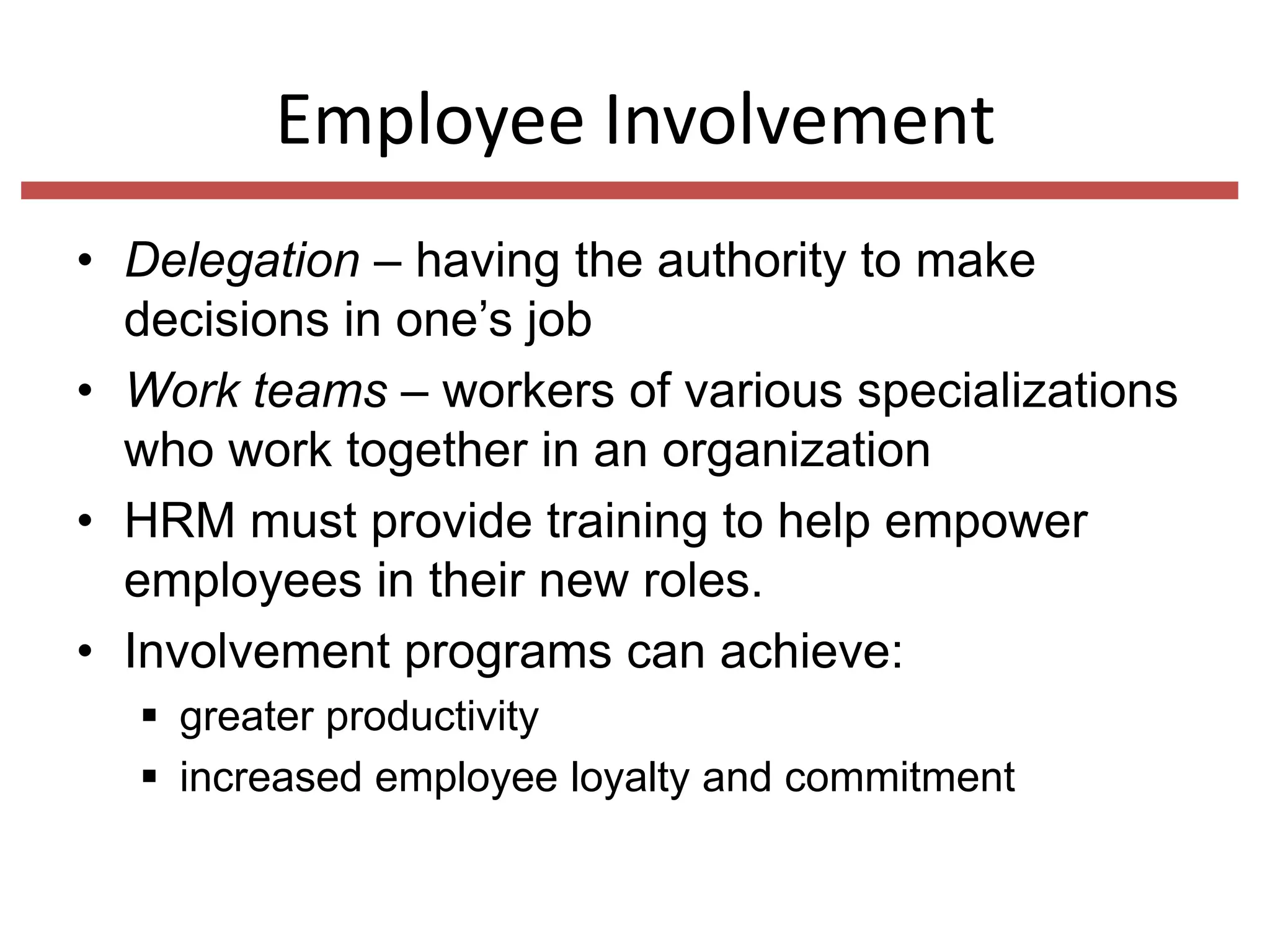 Employee Involvement
• Delegation – having the authority to make
decisions in one’s job
• Work teams – workers of various specializations
who work together in an organization
• HRM must provide training to help empower
employees in their new roles.
• Involvement programs can achieve:
 greater productivity
 increased employee loyalty and commitment

 