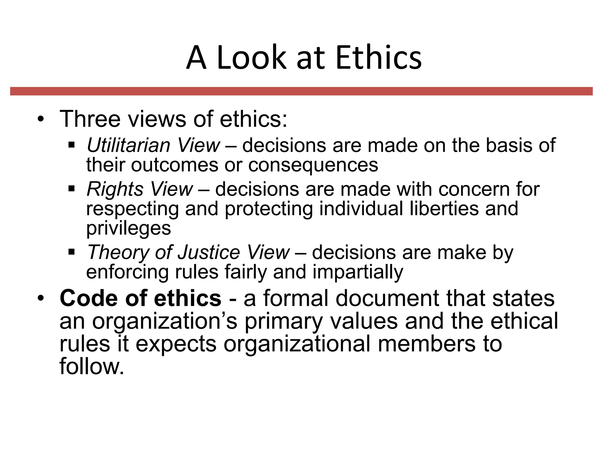 A Look at Ethics
• Three views of ethics:
 Utilitarian View – decisions are made on the basis of
their outcomes or consequences
 Rights View – decisions are made with concern for
respecting and protecting individual liberties and
privileges
 Theory of Justice View – decisions are make by
enforcing rules fairly and impartially

• Code of ethics - a formal document that states
an organization’s primary values and the ethical
rules it expects organizational members to
follow.

 