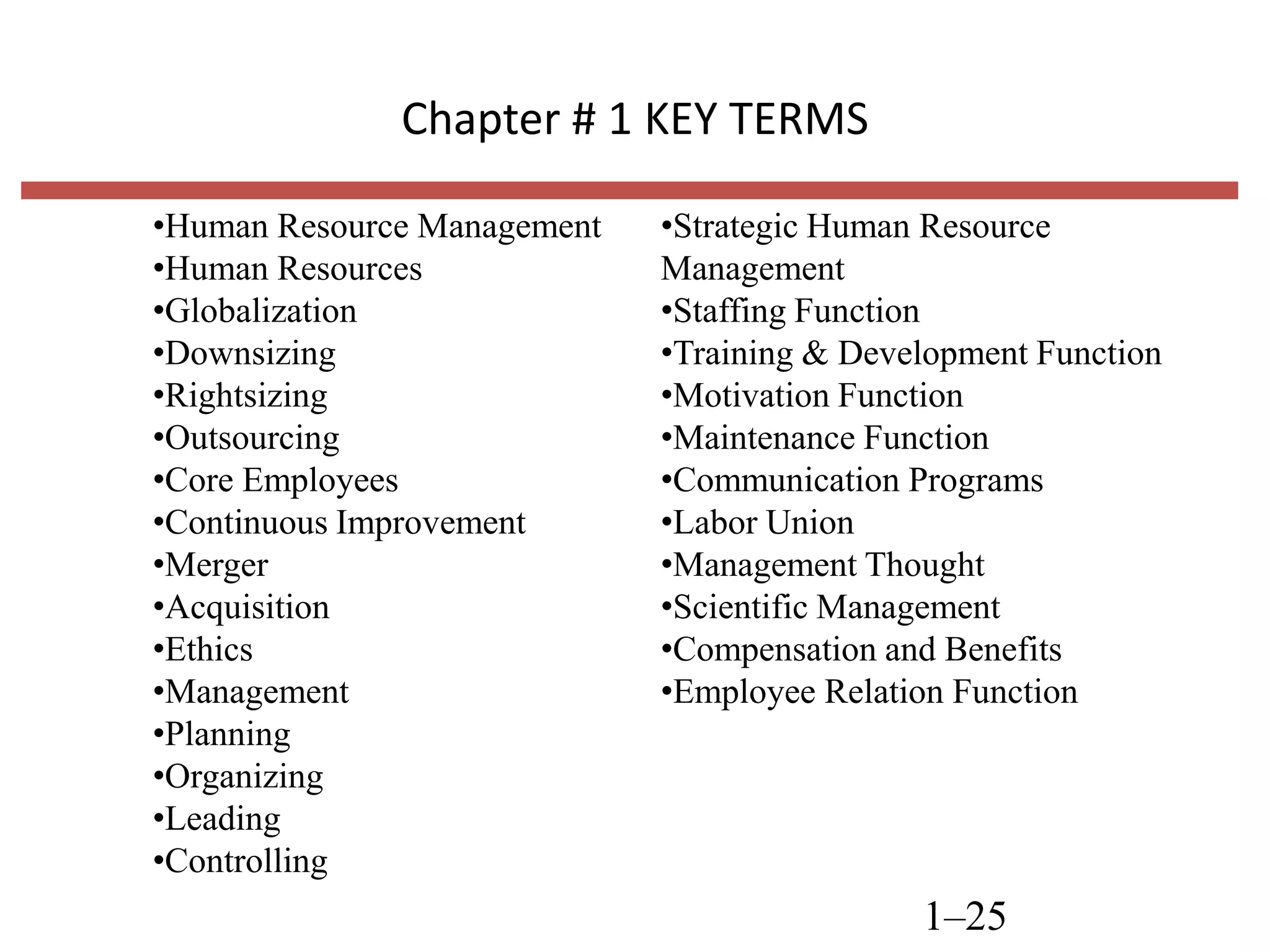 Chapter # 1 KEY TERMS
•Human Resource Management
•Human Resources
•Globalization
•Downsizing
•Rightsizing
•Outsourcing
•Core Employees
•Continuous Improvement
•Merger
•Acquisition
•Ethics
•Management
•Planning
•Organizing
•Leading
•Controlling

•Strategic Human Resource
Management
•Staffing Function
•Training & Development Function
•Motivation Function
•Maintenance Function
•Communication Programs
•Labor Union
•Management Thought
•Scientific Management
•Compensation and Benefits
•Employee Relation Function

1–25

 
