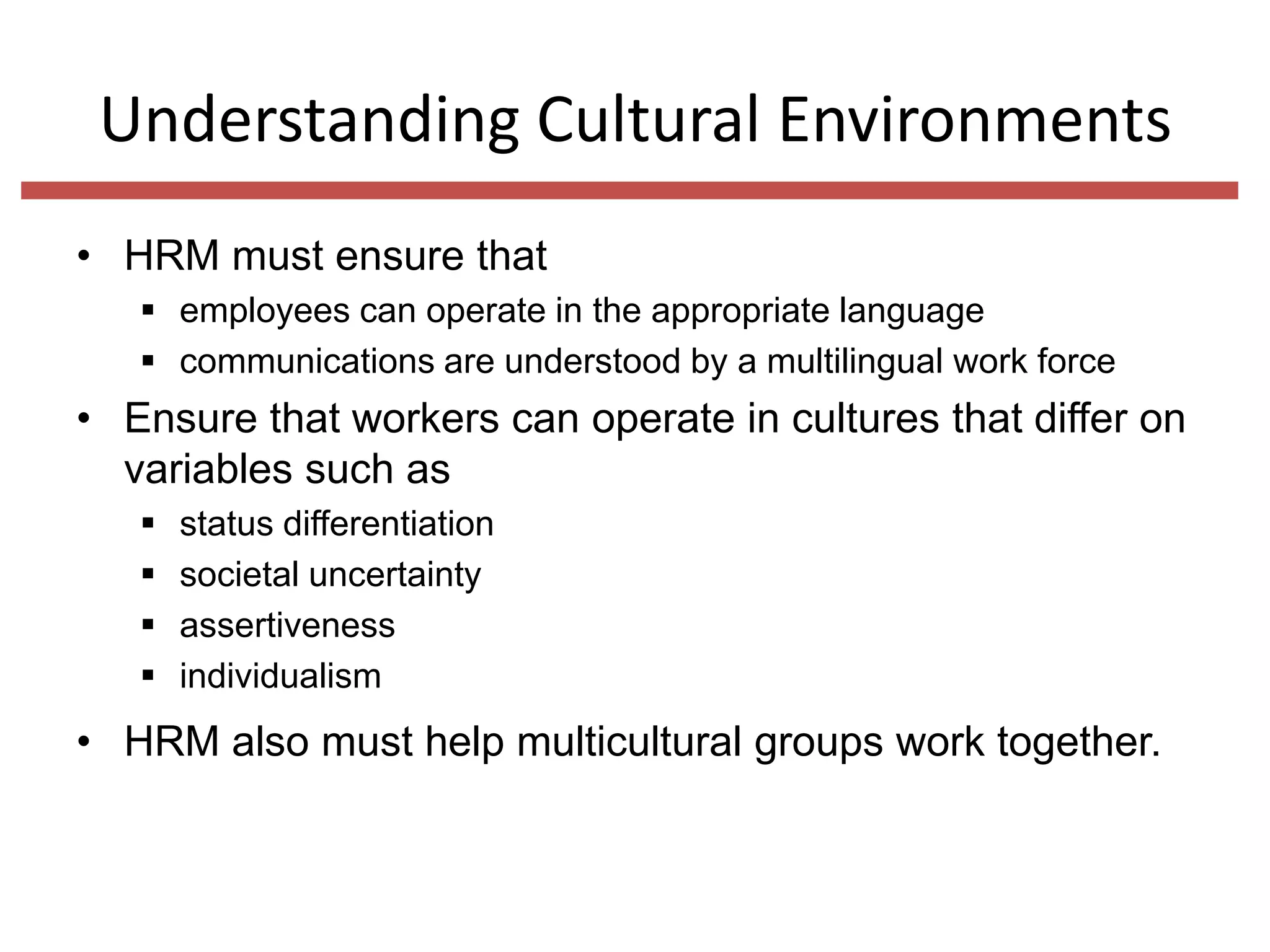 Understanding Cultural Environments
• HRM must ensure that
 employees can operate in the appropriate language
 communications are understood by a multilingual work force

• Ensure that workers can operate in cultures that differ on
variables such as





status differentiation
societal uncertainty
assertiveness
individualism

• HRM also must help multicultural groups work together.

 