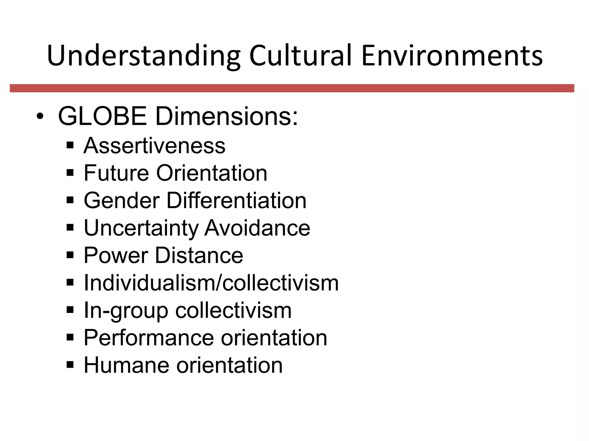 Understanding Cultural Environments
• GLOBE Dimensions:










Assertiveness
Future Orientation
Gender Differentiation
Uncertainty Avoidance
Power Distance
Individualism/collectivism
In-group collectivism
Performance orientation
Humane orientation

 