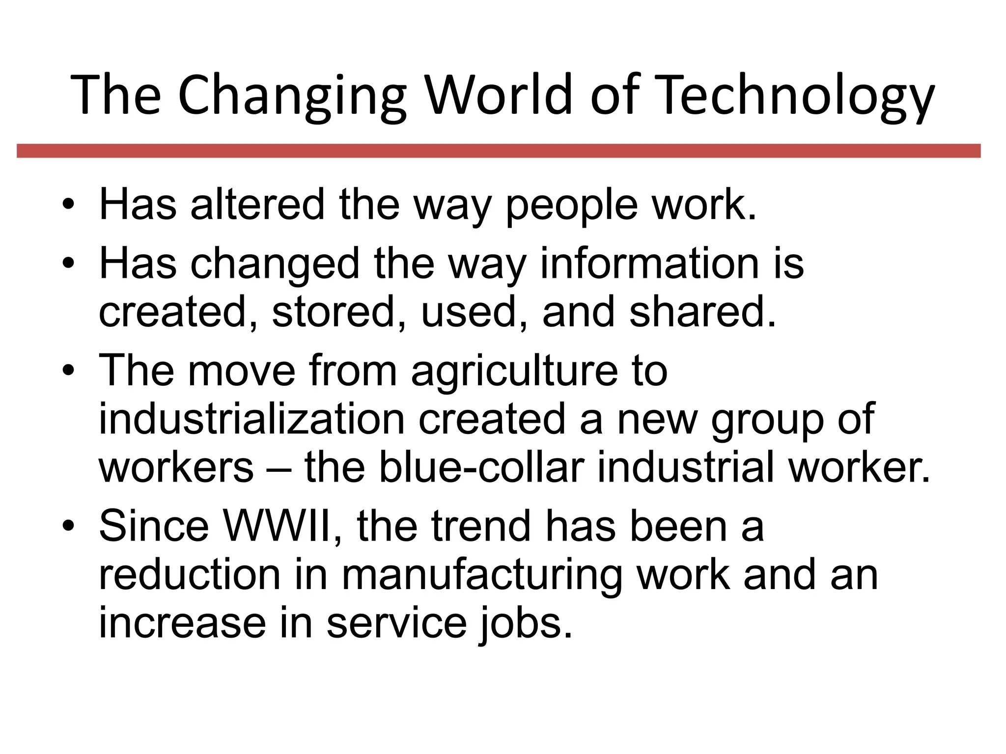 The Changing World of Technology
• Has altered the way people work.
• Has changed the way information is
created, stored, used, and shared.
• The move from agriculture to
industrialization created a new group of
workers – the blue-collar industrial worker.
• Since WWII, the trend has been a
reduction in manufacturing work and an
increase in service jobs.

 