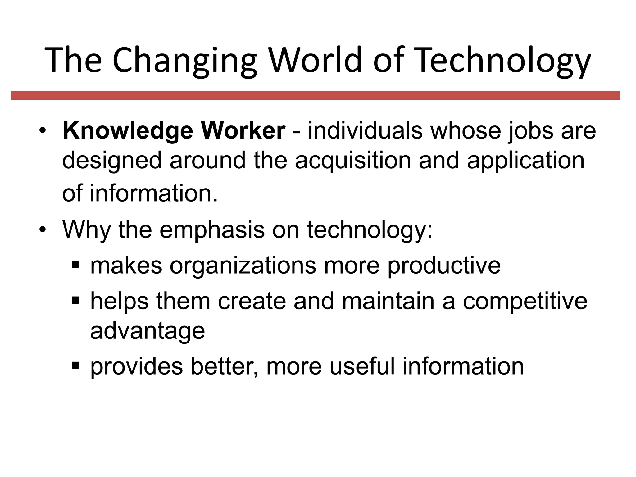 The Changing World of Technology
• Knowledge Worker - individuals whose jobs are
designed around the acquisition and application
of information.
• Why the emphasis on technology:
 makes organizations more productive
 helps them create and maintain a competitive
advantage
 provides better, more useful information

 