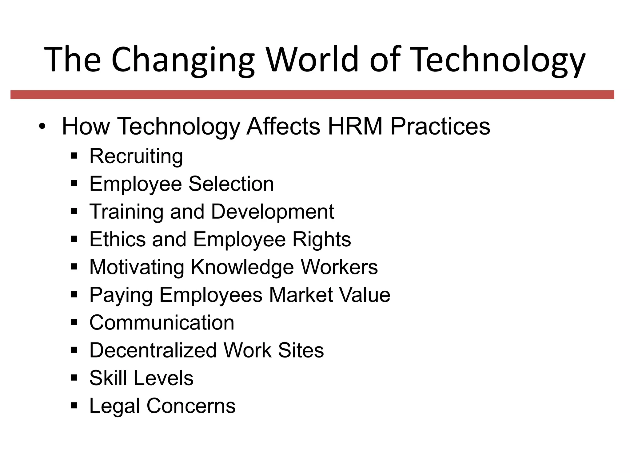 The Changing World of Technology
• How Technology Affects HRM Practices











Recruiting
Employee Selection
Training and Development
Ethics and Employee Rights
Motivating Knowledge Workers
Paying Employees Market Value
Communication
Decentralized Work Sites
Skill Levels
Legal Concerns

 