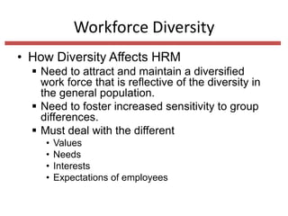 Workforce Diversity
• How Diversity Affects HRM
 Need to attract and maintain a diversified
work force that is reflective of the diversity in
the general population.
 Need to foster increased sensitivity to group
differences.
 Must deal with the different
•
•
•
•

Values
Needs
Interests
Expectations of employees

 